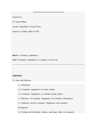 *********************************
Prepared by :
Dr. Suresh Pathare
Lecturer, Department of Social Work,
University of Delhi, Delhi-110 007.
Block 1. Community organization
Unit 3 Community Organization as a method of social work
----------------------------------------------------------------------------------------------------------------
CONTENTS
3.0. Aims and Objectives
3.1. Introduction
3.2. Community organization as a macro method
3.3. Community Organization as a problem solving method
3.4. Relevance of Community Organization for community Development
3.5. Distinction between community Organization and community
Development
3.6. Working with Individuals, families, and Groups within the community
 