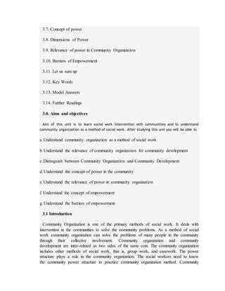 3.7. Concept of power
3.8. Dimensions of Power
3.9. Relevance of power in Community Organization
3.10. Barriers of Empowerment
3.11. Let us sum up
3.12. Key Words
3.13. Model Answers
3.14. Further Readings
3.0. Aims and objectives
Aim of this unit is to learn social work intervention with communities and to understand
community organization as a method of social work. After studying this unit you will be able to
a.Understand community organization as a method of social work
b.Understand the relevance of community organization for community development
c.Distinguish between Community Organization and Community Development
d.Understand the concept of power in the community
e.Understand the relevance of power in community organization
f. Understand the concept of empowerment
g. Understand the barriers of empowerment
3.1 Introduction
Community Organization is one of the primary methods of social work. It deals with
intervention in the communities to solve the community problems. As a method of social
work community organization can solve the problems of many people in the community
through their collective involvement. Community organization and community
development are inter-related as two sides of the same coin. The community organization
includes other methods of social work, that is, group work, and casework. The power
structure plays a role in the community organization. The social workers need to know
the community power structure to practice community organization method. Community
 