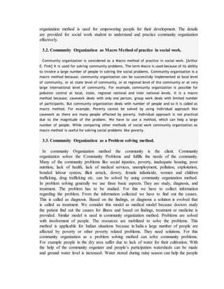 organization method is used for empowering people for their development. The details
are provided for social work student to understand and practice community organization
effectively.
3.2. Community Organization as Macro Method of practice in social work.
Community organization is considered as a Macro method of practice in social work. [Arthur
E. Fink] It is used for solving community problems. The term Macro is used because of its ability
to involve a large number of people in solving the social problems. Community organization is a
macro method because; community organization can be successfully implemented at local level
of community, or at state level of community, or at regional level of the community or at very
large international level of community. For example, community organization is possible for
pollution control at local, state, regional national and inter national levels. It is a macro
method because; casework deals with only one person, group work deals with limited number
of participants. But community organization deals with number of people and so it is called as
macro method. For example, Poverty cannot be solved by using individual approach like
casework as there are many people affected by poverty. Individual approach is not practical
due to the magnitude of the problem. We have to use a method, which can help a large
number of people. While comparing other methods of social work community organization as
macro method is useful for solving social problems like poverty.
3.3. Community Organization as a Problem solving method.
In community Organization method the community is the client. Community
organization solves the Community Problems and fulfills the needs of the community.
Many of the community problems like social injustice, poverty, inadequate housing, poor
nutrition, lack of health, lack of medical services, unemployment, pollution, exploitation,
bonded labour system, illicit arrack, dowry, female infanticide, women and children
trafficking, drug trafficking etc. can be solved by using community organization method.
In problem solving generally we use three basic aspects. They are study, diagnosis, and
treatment. The problem has to be studied. For this we have to collect information
regarding the problem. From the information collected we have to find out the causes.
This is called as diagnosis. Based on the findings, or diagnosis a solution is evolved that
is called as treatment. We consider this model as medical model because doctors study
the patient find out the causes for illness and based on findings, treatment or medicine is
provided. Similar model is used in community organization method. Problems are solved
with involvement of people. The resources are mobilized to solve the problems. This
method is applicable for Indian situations because in India a large number of people are
affected by poverty or other poverty related problems. They need solutions. For this
community organization as a problem solving method can solve community problems.
For example people in the dry area suffer due to lack of water for their cultivation. With
the help of the community organizer and people’s participation watersheds can be made
and ground water level is increased. Water stored during rainy season can help the people
 