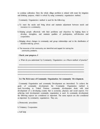 to continue cultivation. Here the whole village problem is related with water for irrigation
and drinking purpose, which is solved by using community organization method.
Community Organization method is used for the following:
a.To meet the needs and bring about and maintain adjustment between needs and
resources in a community.
b.Helping people effectively with their problems and objectives by helping them to
develop, strengthen, and maintain qualities of participation, self-direction and
cooperation.
c.Bringing about changes in community and group relationships and in the distribution of
decision-making power.
d. The resources of the community are identified and tapped for solving the
community problems.
Check your progress. I
a. What do you understand by Community Organization as a Macro method of practice?
----------------------------------------------------------------------------------------------------------
------------------------------------------------------------------------------------------------------------
------------------------------------------------------------------------------------------------------------
------------------------------------------------------------------------------------------------------------
-------------------------------------------------------------------------------------
3.4. The Relevance of Community Organization for community Development.
Community Organization and community Development are interrelated. To achieve the
goals of community development the Community Organization method is
used. According to United Nations, community development deals with total
development of a developing country that is economic, physical, and social aspects. For
achieving total development community organization is used. In community development
the following aspects are considered as important. The same aspects are also considered
as important by community organization. They are,
a.Democratic procedures
b.Voluntary Cooperation
c.Self help
 