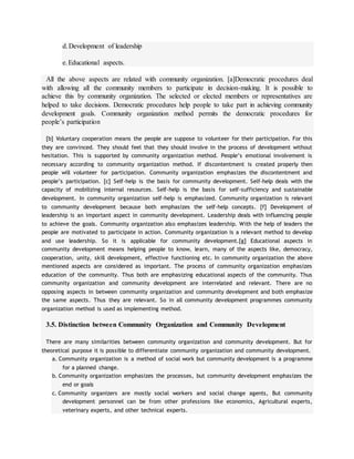 d.Development of leadership
e.Educational aspects.
All the above aspects are related with community organization. [a]Democratic procedures deal
with allowing all the community members to participate in decision-making. It is possible to
achieve this by community organization. The selected or elected members or representatives are
helped to take decisions. Democratic procedures help people to take part in achieving community
development goals. Community organization method permits the democratic procedures for
people’s participation
[b] Voluntary cooperation means the people are suppose to volunteer for their participation. For this
they are convinced. They should feel that they should involve in the process of development without
hesitation. This is supported by community organization method. People’s emotional involvement is
necessary according to community organization method. If discontentment is created properly then
people will volunteer for participation. Community organization emphasizes the discontentment and
people’s participation. [c] Self-help is the basis for community development. Self-help deals with the
capacity of mobilizing internal resources. Self-help is the basis for self-sufficiency and sustainable
development. In community organization self-help is emphasized. Community organization is relevant
to community development because both emphasizes the self-help concepts. [f] Development of
leadership is an important aspect in community development. Leadership deals with influencing people
to achieve the goals. Community organization also emphasizes leadership. With the help of leaders the
people are motivated to participate in action. Community organization is a relevant method to develop
and use leadership. So it is applicable for community development.[g] Educational aspects in
community development means helping people to know, learn, many of the aspects like, democracy,
cooperation, unity, skill development, effective functioning etc. In community organization the above
mentioned aspects are considered as important. The process of community organization emphasizes
education of the community. Thus both are emphasizing educational aspects of the community. Thus
community organization and community development are interrelated and relevant. There are no
opposing aspects in between community organization and community development and both emphasize
the same aspects. Thus they are relevant. So in all community development programmes community
organization method is used as implementing method.
3.5. Distinction between Community Organization and Community Development
There are many similarities between community organization and community development. But for
theoretical purpose it is possible to differentiate community organization and community development.
a. Community organization is a method of social work but community development is a programme
for a planned change.
b. Community organization emphasizes the processes, but community development emphasizes the
end or goals
c. Community organizers are mostly social workers and social change agents, But community
development personnel can be from other professions like economics, Agricultural experts,
veterinary experts, and other technical experts.
 