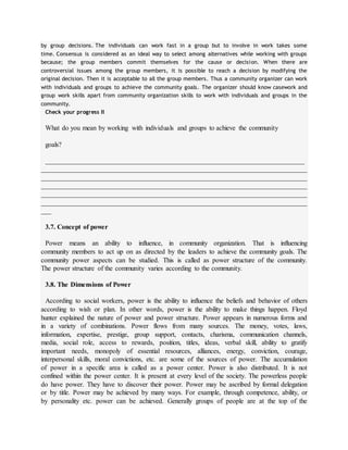 by group decisions. The individuals can work fast in a group but to involve in work takes some
time. Consensus is considered as an ideal way to select among alternatives while working with groups
because; the group members commit themselves for the cause or decision. When there are
controversial issues among the group members, it is possible to reach a decision by modifying the
original decision. Then it is acceptable to all the group members. Thus a community organizer can work
with individuals and groups to achieve the community goals. The organizer should know casework and
group work skills apart from community organization skills to work with individuals and groups in the
community.
Check your progress II
What do you mean by working with individuals and groups to achieve the community
goals?
____________________________________________________________________________
______________________________________________________________________________
______________________________________________________________________________
______________________________________________________________________________
______________________________________________________________________________
______________________________________________________________________________
___
3.7. Concept of power
Power means an ability to influence, in community organization. That is influencing
community members to act up on as directed by the leaders to achieve the community goals. The
community power aspects can be studied. This is called as power structure of the community.
The power structure of the community varies according to the community.
3.8. The Dimensions of Power
According to social workers, power is the ability to influence the beliefs and behavior of others
according to wish or plan. In other words, power is the ability to make things happen. Floyd
hunter explained the nature of power and power structure. Power appears in numerous forms and
in a variety of combinations. Power flows from many sources. The money, votes, laws,
information, expertise, prestige, group support, contacts, charisma, communication channels,
media, social role, access to rewards, position, titles, ideas, verbal skill, ability to gratify
important needs, monopoly of essential resources, alliances, energy, conviction, courage,
interpersonal skills, moral convictions, etc. are some of the sources of power. The accumulation
of power in a specific area is called as a power center. Power is also distributed. It is not
confined within the power center. It is present at every level of the society. The powerless people
do have power. They have to discover their power. Power may be ascribed by formal delegation
or by title. Power may be achieved by many ways. For example, through competence, ability, or
by personality etc. power can be achieved. Generally groups of people are at the top of the
 