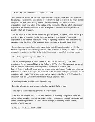 2.4. HISTORY OF COMMUNITY ORGANIZATION:
In a broad sense we can say wherever people have lived together, some form of organisations
has emerged. These informal associations of people always tried to do good to the people in need
and protect the rights of the society. On the contrary the history talks about the formal
organizations which were set up for the welfare of the community. The first efforts at community
organization for social welfare were initiated in England to overcome the acute problem of
poverty, which led to beggary.
The first effort of its kind was the Elizabethan poor law (1601) in England, which was set up to
provide services to the needy. Another important landmark in the history of community
organization is the formation of London Society of organizing charitable relief and repressing
mendicancy and the Origin of the settlement house Movement in England during 1880.
In fact, these movements had a major impact in the United States of America. In 1880 the
Charities organization was set up to put rational order in the area of charity and relief. The major
community organization activities in the United States could be classified in to three periods:
The Charity organization period. 1870-1917:
This era is the beginnings in social welfare in USA. The first citywide (COS) Charity
organization Society was established in the Buffalo in 1877 in USA. This movement was started
with the influence of London Charity organization established in 1869. In USA,
Rev.S.H.Gurteen, an English priest who had an association with London Charity association and
had moved to Baffalo in 1873 gave the leadership to this movement an English priest who had an
association with London Charity association and had moved to Baffalo in 1873. With in a short
span of six years the COS had reached to more than 25 American cities.
Charity organization was concerned about two things:
Providing adequate personal services to families and individuals in need
Take steps to address the issues/problems in social welfare.
Apart from this services the COS also took initiatives in promoting co-operation among the
various welfare agencies. From this movement of charity organization emerged many other such
service oriented organisations i.e. Social service exchange, Community welfare councils,
councils of social agencies
2. The rise of Federation 1917 to 1935
 