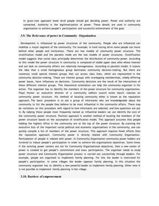 In grass-root approach lower level people should get deciding power. Power and authority are
connected. Authority is the legitimatization of power. These details are used in community
organization to achieve people’s participation and successful achievement of the goal.
3.9. The Relevance of power in Community Organization.
Development is influenced by power structures of the community. People who are influential can
mobilize a major segment of the community. For example; in fund raising drive some people can move
behind other people and institutions. There are two models of community power structure. The
stratification model and the pluralist mode are the two models of power structures. Stratification
model suggests that social class principally determines the distribution of community power. According
to this model the power structure in community is composed of stable upper class elite whose interest
and out look on community affairs are relatively homogeneous. According to pluralist model, it rejects
the idea that a small homogeneous group dominates community decision-making. But there are
numerous small special interest groups that cut across class lines, which are represented in the
community decision-making. These are interest groups with overlapping memberships, widely differing
power bases, have influences on decisions. Community decisions are the result of the interactions of
these different interest groups. This theoretical orientation can help the community organizer in his
action. The organizer has to identify the members of the power structure for community organization.
Floyd Hunter an executive director of a community welfare council wrote classic volumes on
community power structure. His method of locating community elites is known as the reputation
approach. The basic procedure is to ask a group of informants who are knowledgeable about the
community to list the people they believe to be most influential in the community affairs. There may
be variations on this procedure with regard to how informants are selected, and how questions are put
in. By tallying those people most frequently named as influential leaders we can identify the core of
the community power structure. Position approach is another method of locating the members of the
power structure based on the assumption of stratification model. This approach assumes that people
holding the highest office in the community are at the top of the power structure. By scanning the
executive lists of the important social political and economic organizations in the community, one can
quickly compile a list of members of the power structure. This approach requires fewer efforts than
the reputation approach. Community power is directly related with Community Organization.
Participation of people is related with power. In Community Organization community power holders are
involved to induce people’s participation in order to achieve the organizations objectives. Some times
if the existing power centers are not for Community Organizational objectives, then a new center of
power is created to get people’s commitment and mass participation. The organizer needs to study
power structure and Community Organization process is carried out successfully through leaders. For
example, people are organized to implement family planning. For this the leader is motivated for
people’s participation. In some villages the leader opposes family planning. In this situation the
community organizer has to identify a new powerful leader to implement family planning. Other wise it
is not possible to implement family planning in the village.
3.10. Barriers of empowerment
 