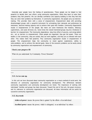 Generally poor people have the feeling of powerlessness. These people can be helped to feel
powerful to decide their own affairs using community organization. When they learn to solve their
problems they feel powerful. We can develop confidence and capacity building so that they feel that
they can solve their problems by themselves. In community organization, the people carry out decision-
making. This provides them with a sense of empowerment. Empowerment deals with providing
disadvantaged groups with a powerful instrument for articulating their demands and preferences by
awareness, decision-making capacity and to achieve their goal with freedom. Community Organization
results in empowerment of the people. But there are some hindrances like fatalism, illiteracy,
superstitions, and caste divisions etc. Some times the vested interested groups may be a hindrance or
barriers for empowerment. The Community dependence, long time effect of poverty, and wrong beliefs
etc., act as barriers to empowerment. When people are organized, they get the power. There are
leaders in the community, they are united, they can work together, and they can co ordinate with each
other. This makes them feel powerful. Thus community organization results in empowerment of
people. The empowerment helps the community to stand against exploitation, ability to
solve problems, and to achieve the desired goals. Many of the economic problems can be easily solved
by community organization and empowerment of community.
Check your progress III
What do you understand by Community Power Structure?
____________________________________________________________________________
______________________________________________________________________________
______________________________________________________________________________
______________________________________________________________________________
______________________________________________________________________________
______________________________________________________________________________
___
3.11. Let us sum up.
In this unit we have discussed about community organization as a macro method of social work, the
relevance of community organization for community development. The differences between
community organization and community development are listed. The importance of working with
individuals’ families and groups has been discussed. Toward the end of the unit, the power structure,
and its relevance to community organization are discussed. All these information will be useful for
successful community organization.
3.12. Keywords
Achieved power means the power that is gained by the efforts of an individual.
Ascribed power means the power, which is delegated, to an individual by others.
 