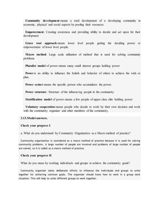 Community development means a total development of a developing community in
economic, physical and social aspects by pooling their resources.
Empowerment: Creating awareness and providing ability to decide and act upon for their
development
Grass root approach means lower level people getting the deciding power or
empowerment of lower level people.
Macro method: Large scale utilization of method that is used for solving community
problems
Pluralist model of power means many small interest groups holding power
Power is an ability to influence the beliefs and behavior of others to achieve the wish or
plan.
Power center means the specific person who accumulates the power.
Power structure: Structure of the influencing people in the community
Stratification model of power means a few people of upper class elite holding power
Voluntary cooperation means people who decide to work by their own decision and work
with the community organizer and other members of the community.
3.13.Model answers.
Check your progress I
a. What do you understand by Community Organization as a Macro method of practice?
Community organization is considered as a macro method of practice because it is used for solving
community problems. A large number of people are involved and problems of large number of people
are solved, so it is called as a macro method of practice.
Check your progress II
What do you mean by working individuals and groups to achieve the community goals?
Community organizer takes deliberate efforts to influence the individuals and groups to unite
together for achieving common goals. The organizer should know how to work in a group work
situation. This will help to unite different groups to work together.
 