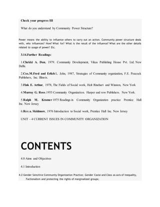 Check your progress III
What do you understand by Community Power Structure?
Power means the ability to influence others to carry out an action. Community power structure deals
with, who influences? How? What for? What is the result of the influence? What are the other details
related to usage of power? Etc.
3.14.Further Readings:
1.Chekki A. Dan, 1979. Community Development, Vikas Publishing House Pvt. Ltd. New
Delhi.
2.Cox.M.Fred and Erlich L. John, 1987, Strategies of Community organization, F.E. Peacock
Publishers, Inc. Illinois.
3.Fink E. Arthur, 1978, The Fields of Social work, Holt Rinehart and Winston, New York
4.Murray G. Ross.1955 Community Organization. Harper and row Publishers. New York.
5.Ralph M. Kramer 1975 Readings in Community Organization practice Prentice Hall
Inc. New Jersey
6.Rex a. Skidmore, 1976 Introduction to Social work, Prentice Hall Inc. New Jersey
UNIT – 4 CURRENT ISSUES IN COMMUNITY ORGANIZATION
CONTENTS
4.0 Aims and Objectives
4.1 Introduction
4.2 Gender Sensitive Community Organization Practice; Gender Caste and Class as axis of inequality,
Factionalism and protecting the rights of marginalized groups;
 