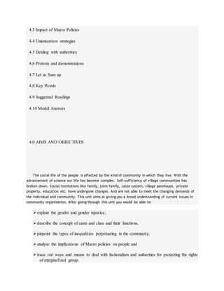 4.3 Impact of Macro Policies
4.4 Unionization strategies
4.5 Dealing with authorities
4.6 Protests and demonstrations
4.7 Let us Sum up
4.8 Key Words
4.9 Suggested Readings
4.10 Model Answers
4.0 AIMS AND OBJECTIVES
The social life of the people is affected by the kind of community in which they live. With the
advancement of science our life has become complex. Self-sufficiency of village communities has
broken down. Social institutions like family, joint family, caste system, village panchayat, private
property, education etc. have undergone changes. And are not able to meet the changing demands of
the individual and community. This unit aims at giving you a broad understanding of current issues in
community organization. After going through this unit you would be able to:
explain the gender and gender injustice,
describe the concept of caste and class and their functions,
pinpoint the types of inequalities perpetuating in the community,
analyse the implications of Macro policies on people and
trace out ways and means to deal with factionalism and authorities for protecting the rights
of marginalized group.
 