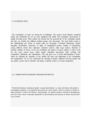 4.1 INTRODUCTION
The communities of toady are facing lots of challenges. The ancient social relations, emotional
bonds and sentimental ties are no more significant and visible. The community consciousness is
rapidly lowering down. Dirty politics has housed into the peaceful life of the community people
and they are divided into different political groups and sub-groups. The joint family system is
fast disintegrating and strains on human mind are increasing. Communal disharmony, gender
inequality, factionalism, protection of rights of marginalized groups, feelings of deprivations
among different classes like cultivators, industrial workers, daily wage earners, alteration of
property relations in favour of the less privileged and impact of macro policies at micro levels
are the some current issues which require immediate intervention while working with
communities, institutions and organizations. This unit gives you a broad understanding of issues,
which are affecting the dynamics of the healthy life styles and functioning of the communities
and organizations. Let us now understand the meaning of gender, difference between gender and
sex, gender system and its elements and impact of gender system on women inequalities.
4.2.1 GENDER SENSITIVE COMMUNITY ORGANIZATION PRACTICE
The Oxford dictionary meaning of gender is sexual classification i.e. male and female. But gender is
not biological attribute. It is created by the society as a set of system. There is a need of a ‘system of
equal existence’ of ‘Men’ and ‘Women’. Unfortunately, our present system is involved in developing its
own set of rules, which is basically responsible for discrimination and injustice of women and girl child
in our society.
 