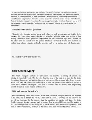 In any organization or society roles are attributed for specific function. In a patriarchy, roles are
allocated not only in accordance with the biological functions (procreation), but are misappropriated
according to values prescribed to male and females. Within patriarchy ‘dominating and controlling
social functions are prescribed for males whereas ‘supportive functions are the purview of the females.
Thus, by birth, the males are ‘inheritors of resources’, performing the functions of earners and by birth
the females are ‘family caretakers’ performing the functions of ‘child nurturing and running the
householder’.
Gender-based hierarchical placement:
Alongwith role allocation certain norms and values, as well as practices and beliefs, further
promote the ‘male-female superior-inferior or hierarchy’, whereby males have access to land
holdings inheritance, skills, productive employment and the associated high status, women, on
the other hand are denied even life (female infanticide / foeticide), receive poor nutrition and
medical care, inferior education and suffer atrocities such as eve teasing, rape, wife-beating etc.
4.2.4 ELEEMENTS OF THE GENDER SYSTEM:
Role Stereotyping
The female biological functions of reproduction are extended to rearing of children and
catering to household work. On the other hand the role of the male is to earn for the family.
Accordingly, both sexes are socialized to these predetermined but separate roles. Even in society
where both men and women are called upon to earn, the primary roles associated with social
values have remained unchanged. Thus even if women earn an income, their responsibility
towards household chores remains undiminished.
Child preference on the basis of sex
The corresponding social status availed by the male due to his being the inheritor, the protector
of the family and its interest, the “doer”, a male child is valued. Moreover, it is the sons who are
an old age insurance for the parents, since the daughters get married and leave the family.
Besides, daughter implies expenses such as dowry. Thus a male child is preferred by society. In
fact, male child preference is so strong that in certain areas a wife who does not produce a male
child is called ‘Kulachhani’, destroyer of the family since name will not be carried forward.
 