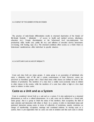 4.2.5 IMPACT OF THE GENDER SYSTEM ON WOMEN
The practice of male-female differentiation results in structural deprivation of the female (of
life-female foeticide / infanticide – of access to health and medical services, inheritance,
education etc.). Female discrimination at the behavioural level (un-employment, low
productivity skills, health care, public life etc.) and infliction of atrocities (dowry harassment,
eve-teasing, wife beating, rape etc.). The structural conditions affect society as a whole where as
behavioural manifestations affect individual in specific situation.
4.2.6 CASTE AND CLASS AS AXIS OF INEQUALTY:
Caste and class both are status groups. A status group is an association of individuals who
enjoy a distinctive style of life and a certain consciousness of kind. However, castes are
perceived as hereditary groups with a fixed ritual status while classes are defined in terms of the
relations of production. The members of a class have a similar socio-economic status in relation
to other classes in the society, while the members of a caste have either a high or a low ritual
status in relation to other castes.
Caste as a Unit and as a System
Caste is considered viewed both as a unit and as a system. It is also understood as a structural
phenomenon as well as a cultural phenomenon. As a unit, caste can be defined as a ‘closed rank
status group’, that is a group in which the status of the members, their occupation, the field of
mate selection and interaction with others is fixed. As a system, it refers to interrelated status and
patterned interaction among castes in terms of collectivity of restrictions, namely, restriction on
change of membership, occupation, marriage and communal relations. In viewing caste as a
system, there is pre-supposition that no caste can exist in isolation and that each caste is closely
 