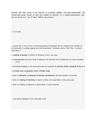 involved with other castes in the network of economic, political, and ritual relationships. The
‘closed-rank group’ feature of caste also explains its structure. As a cultural phenomenon, caste
may be viewed as a “ set of values. Beliefs and practices.”
4.2.7 CLASS
A social class is “one of two or more broad groups of individual who are ranked by the members of
the community in socially superior and inferior positions.” (Ginsberg, Morris: 1961) Thus, in a social
class there is –
 a feeling of equality in relation to members of one’s own class.
 a consciousness that one’s mode of behaviour will harmony with the behaviour of similar standards
of life.
 individuals belonging to the same social class are expected to maintain similar standards of life, and
 to choose their occupations within a limited range
 there is realization of similarity of attitude and behaviour with the members of one class.
 there is a feeling of inferiority in relation to those who stand above in the social scale
 there is a feeling of superiority to those below in social hierarchy.
4.2.8 AXIS OF INEQUALITY OF CASTE AND CLASS
 