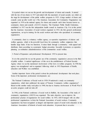 It is period where we can see the growth and development of chests and councils. It started
with the rise of war chests in 1917 and ended with the enactment of social security act, which set
the stage for development of the public welfare programs in 1935. A large number of chests and
councils came up after world war 1.The American Association for Community Organization was
organized in 1918 as the national agency for chests and councils and it later became known as
community chests and councils of (CCC) America. The Cincinnati Public Health Federation,
established in 1917 was the first independent health council in American City. It is in this period
that the American Association of social workers organized in 1921, the first general professional
organisations, set up its training for the social workers and others who specialized in community
organization.
A community chest is a voluntary welfare agency, co-operative organization of citizens and
welfare agencies, which is the powerful local force for community welfare origination that
handles large funds. It has two functions. It raises funds through a community -wide appeal and
distributes them according to a systematic budget procedure. Secondly it promotes co-operative
planning. co-ordination andadministration of the communities social welfare.
3. Period of Expansion and professional Development 1935 to present time.
It is in this period the we see the greater use of the community organization process in the filed
of public welfare. A marked significance of this era is the establishment of Federal Security
Agency where we see the maximized involvement of the Govt. in welfare programs. In 1946 the
agency was strengthened and re-organized following which in 1953 Department of Health,
education and Welfare was established.
Another important factor of the period is about the professional development that took place.
Some of the important professional developments are:
The National Conference of Social work in 1938-39 undertook a study on community
organization, which later publicized the nature of "Generic Community welfare organization".
Based on this another study took place in 1940, but due to America involvement in World War II
an active program could not take off.
In 1946, at the National conference of social work in Buffalo, the Association of the study of
community organization (ASCO) was organized. The main objective was to improve the
professional practice of organization for social welfare. In 1955, ASCO merged with six other
professional organisations to form the National Association of social workers. Community
organization has been recognized as integral and important aspect of social work education in the
American Association of Schools of social work education. At present thee is an active
 