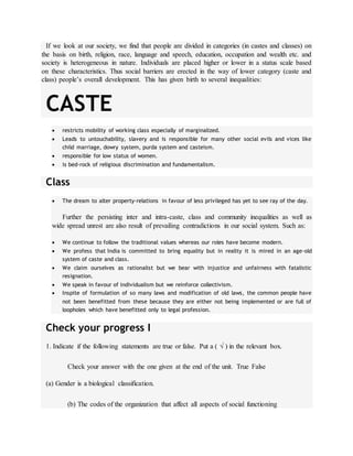 If we look at our society, we find that people are divided in categories (in castes and classes) on
the basis on birth, religion, race, language and speech, education, occupation and wealth etc. and
society is heterogeneous in nature. Individuals are placed higher or lower in a status scale based
on these characteristics. Thus social barriers are erected in the way of lower category (caste and
class) people’s overall development. This has given birth to several inequalities:
CASTE
 restricts mobility of working class especially of marginalized.
 Leads to untouchability, slavery and is responsible for many other social evils and vices like
child marriage, dowry system, purda system and casteism.
 responsible for low status of women.
 is bed-rock of religious discrimination and fundamentalism.
Class
 The dream to alter property-relations in favour of less privileged has yet to see ray of the day.
Further the persisting inter and intra-caste, class and community inequalities as well as
wide spread unrest are also result of prevailing contradictions in our social system. Such as:
 We continue to follow the traditional values whereas our roles have become modern.
 We profess that India is committed to bring equality but in reality it is mired in an age-old
system of caste and class.
 We claim ourselves as rationalist but we bear with injustice and unfairness with fatalistic
resignation.
 We speak in favour of individualism but we reinforce collectivism.
 Inspite of formulation of so many laws and modification of old laws, the common people have
not been benefitted from these because they are either not being implemented or are full of
loopholes which have benefitted only to legal profession.
Check your progress I
1. Indicate if the following statements are true or false. Put a (  ) in the relevant box.
Check your answer with the one given at the end of the unit. True False
(a) Gender is a biological classification.
(b) The codes of the organization that affect all aspects of social functioning
 