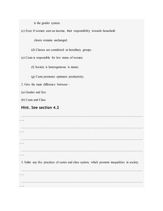 is the gender system.
(c) Even if women earn an income, their responsibility towards household
chores remains unchanged.
(d) Classes are considered as hereditary groups.
(e) Caste is responsible for low status of women.
(f) Society is heterogeneous is nature.
(g) Caste promotes optimum productivity.
2. Give the main difference between –
(a) Gender and Sex
(b) Caste and Class
Hint. See section 4.2
……………………………………………………………………………………………………
…..
……………………………………………………………………………………………………
…..
……………………………………………………………………………………………………
…..
……………………………………………………………………………………………………
…..
3. Enlist any five practices of castes and class system, which promote inequalities in society.
……………………………………………………………………………………………………
…..
……………………………………………………………………………………………………
…..
 