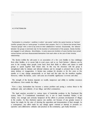 ……………………………………………………………………………………………………
…..
4.2.9 FACTIONALISM
Factionalism is a situation / condition in which ‘sub-castes’ (within the caste) function as ‘factions’
(conflict groups) than as ‘caste groups’ to achieve their purpose. Prof. K. N. Sharma has termed them
‘resource groups’ with a view to lay stress on their collaborative function. Occasionally, the ‘alliance’
between the groups is restricted only for the duration of achievement of the purpose. Mostly families
are engaged in such alliances. Nevertheless, in some cases even brothers of same families have joined
various factions and have disassociated themselves from each other at the cost of their kinship
relationships.
The faction (within the sub-caste) is an association of a few core families to face challenges
from other families, or to secure help in court cases, and so on. Such factions / alliances can be
seen in the evening when people come back from their fields or offices and cluster in small
groups to spend together their leisure time. In this way the closeness with the group is
strengthened daily by intimate and informal relations and its strength is activated time to time for
status defense or exaggeration. A faction may continue for decades or for few years or few
months or it may change unexpectedly as no hard and fast rules ties the members together.
However, within the faction, caste / sub-caste are of notable significance in towns and cities.
The strength of the factions depends on wealth, manpower and ability to mobilize resources
and influence from outside the village.
Now a days, factionalism has become a serious problem and posing a serious threat to the
traditional unity and solidarity of our village and tribal communities.
The legal sanction accorded to various types of leadership positions in the Panchayati Raj
system, under 73 Constitutional Amendment Act, is not so much beneficial. Rather, it has
widely, very strongly and seriously hampered all the efforts to promote development of villages
in the country. As they (factions) oppose one another, not because of any genuine reason or
rhyme but simply for the sake of showing the opposition and demonstration of their strength. As
a consequence, any effort made by any change agent- external or internal, to promote co-
operative and collaborative attitudes and practices in the community, gets badly thwarted.
 