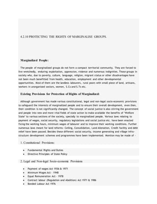 4.2.10 PROTECTING THE RIGHTS OF MARGINALISE GROUPS.
Marginalized People:
The people of marginalized groups do not form a compact territorial community. They are forced to
live wretchedly, enduring exploitation, oppression, violence and numerous indignities. Those groups in
society who, due to poverty, culture, language, religion, migrant status or other disadvantages have
not been much benefitted from health, education, employment and other developmental
opportunities. Most of them are the landless labourers, rural poors with small piece of land, artisans,
workers in unorganized sectors, women, S.Cs and S.Ts etc.
Existing Provisions for Protection of Rights of Marginalized:
Although government has made various constitutional, legal and non-legal socio-economic provisions
to safeguard the interests of marginalized people and to ensure their overall development, even then,
their condition is not significantly changed. The concept of social justice is also stirring the government
and people into new and more vital fields of state action to make available the benefits of ‘Welfare
State’ to various sections of the society, specially to marginalized people. Various laws relating to
payment of wages, social security, regulatory legislations and social justice etc. have been enacted
fixing the working hours, minimum wages of labourer and to improve their working conditions. Further
numerous laws meant for land reforms- Ceiling, Consolidation, Land Alienation, Credit facility and debt
relief have been passed. Besides these different social security, income generating and village infra-
structure development schemes and programmes have been implemented. Mention may be made of –
1. Constitutional Provisions:
 Fundamental Rights and Duties
 Directive Principles of State Policy
2. Legal and Non-legal Socio-economic Provisions
 Payment of wages Act 1936 & 1971
 Minimum Wages Act – 1948
 Equal Remuneration Act – 1978
 Contract labour (Regulation and Abolition) Act 1971 & 1986
 Bonded Labour Act 1976
 
