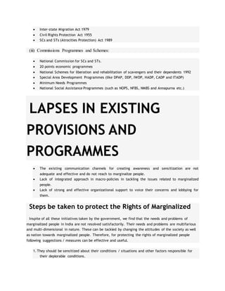  Inter-state Migration Act 1979
 Civil Rights Protection Act 1955
 SCs and STs (Atrocities Protection) Act 1989
(iii) Commissions Programmes and Schemes:
 National Commission for SCs and STs.
 20 points economic programmes
 National Schemes for liberation and rehabilitation of scavengers and their dependents 1992
 Special Area Development Programmes (like DPAP, DDP, IWDP, HADP, CADP and ITADP)
 Minimum Needs Programmes
 National Social Assistance Programmes (such as NOPS, NFBS, NMBS and Annapurna etc.)
LAPSES IN EXISTING
PROVISIONS AND
PROGRAMMES
 The existing communication channels for creating awareness and sensitization are not
adequate and effective and do not reach to marginalize people.
 Lack of integrated approach in macro-policies in tackling the issues related to marginalized
people.
 Lack of strong and effective organizational support to voice their concerns and lobbying for
them.
Steps be taken to protect the Rights of Marginalized
Inspite of all these initiatives taken by the government, we find that the needs and problems of
marginalized people in India are not resolved satisfactorily. Their needs and problems are multifarious
and multi-dimensional in nature. These can be tackled by changing the attitudes of the society as well
as nation towards marginalized people. Therefore, for protecting the rights of marginalized people
following suggestions / measures can be effective and useful.
1. They should be sensitized about their conditions / situations and other factors responsible for
their deplorable conditions.
 