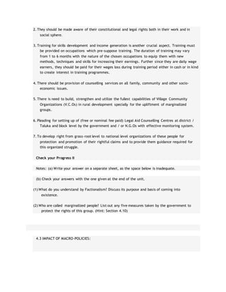 2. They should be made aware of their constitutional and legal rights both in their work and in
social sphere.
3. Training for skills development and income generation is another crucial aspect. Training must
be provided on occupations which pre-suppose training. The duration of training may vary
from 1 to 6 months with the nature of the chosen occupations to equip them with new
methods, techniques and skills for increasing their earnings. Further since they are daily wage
earners, they should be paid for their wages loss during training period either in cash or in kind
to create interest in training programmes.
4. There should be provision of counselling services on all family, community and other socio-
economic issues.
5. There is need to build, strengthen and utilize the fullest capabilities of Village Community
Organizations (V.C.Os) in rural development specially for the upliftment of marginalized
groups.
6. Pleading for setting up of (free or nominal fee paid) Legal Aid Counselling Centres at district /
Taluka and block level by the government and / or N.G.Os with effective monitoring system.
7. To develop right from grass-root level to national level organizations of these people for
protection and promotion of their rightful claims and to provide them guidance required for
this organized struggle.
Check your Progress II
Notes: (a) Write your answer on a separate sheet, as the space below is inadequate.
(b) Check your answers with the one given at the end of the unit.
(1) What do you understand by Factionalism? Discuss its purpose and basis of coming into
existence.
(2) Who are called marginalized people? List out any five measures taken by the government to
protect the rights of this group. (Hint: Section 4.10)
4.3 IMPACT OF MACRO-POLICIES:
 