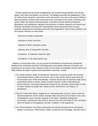 Everyone agrees that the process of globalization has increased the gap between rich and poor
greater, both within and between the countries. The ideology associated with globalization is that
of ‘market forces’ economics. Government action and control is now seen as the cause of inflation,
debt and economic recession while the private sector is promoted as the creator of efficiency and
growth. Global and national thinking and policy is therefore oriented towards privatization,
liberalization and subsidization, regulation and promotion of national enterprise are frowned upon.
Declining international assistance and increasing debt forced many governments to accept
conditions imposed by the World Bank and World Trade Organization. Some of these conditions that
have specific reference to India include:
 Removal of subsidy on agriculture.
 Embargo on import restriction.
 Abolition of Public distribution system.
 Allowing entry of foreign MNCs into India.
 Acceptance of intellectual properties rights.
 Cancellation of the Indian patents Acts.
Keeping in view the above facts, we can say that the international institutions like International
Monetary Fund, World Bank and World Trade Organization have deeply influenced the policies and
programmes of our nation in their interests as well as in the interest of developed countries which have
badly affected the people in general and marginalized in particular, namely -
1. The ‘growth centered model’ for development aimed only at economic growth and increased
Gross Domestic Product (GDP) of the country. But it could achieve these at great social and
environmental costs. Within three decades, it became obvious that the dominant model had by
passed large sections of society, leading to greater disparity, further marginalizing the
deprived sections. The special programmes initiated for the vulnerable sections failed to make
an impact because the people were treated as mere ‘beneficiaries’ and ‘objects’ of
development.
2. Thus the ‘trickle down theory’ adopted by the ‘dominating power structure’ did not entail the
desired development and the number of people below the poverty line increased. In the name
of development nature, has been exploited to the fullest, irreparably damaging the
environment. Concentration and control of resources now lies in the hands of a few individuals,
while the majority of the population are silent ‘recipients’ of the programmes.
3. The ‘Green Revolution’ has further marginalized the small and marginal farmers who became
landless in the process. These farmers, unable to utilize the new technology, sold their land to
 