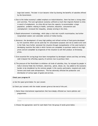 large land owners. The later in turn became richer by drawing the benefits of subsidies offered
by the Government.
4. Due to the Indian economy’s added emphasis on industrialization, there has been a strong urban
and rural bias. The rural agricultural economy suffered so much that migrants flocked to cities
in search of employment. As cities did not have the capacity to accommodate a large
population, problems relating to health, sanitation, education, consumerism and
unemployment increased the inequality, already existing in the cities.
5. Rapid advancement in technology, which plays a vital role in profit maximization, has further
marginalized weaker and vulnerable sections of Indian Society.
6. Moreover, the development of many high yielding and refined verities of food grains developed
by rich countries which can be used only for consumption purposes and not as seeds to be sown
in the field, have further worsened the situation through monopolization of the seed market in
developing countries like India in which farmers are compelled to purchase seeds at very high
prices and are compelled by exigencies of the situation to sell their produce at throwaway
prices.
7. Even essential life saving drugs have been monopolized by developed nations and they are being
sold in beyond the affording capacity of common man to purchase them
8. The pressure of the World Bank to withdraw all kinds of subsidies, thus, far enjoyed by people in
India in diverse fields like fertilizers, electricity, petrol, diesel, etc. has added to the economic
burden to be shouldered by the common people in the country particularly marginal and small
farmers and small scale entrepreneurs. This has adversely affected the production and
distribution of various types of goods and services.
Check your progress III
a) Use the space given below for your answer.
b) Check your answers with the model answers given at the end of this unit.
1. Name those international organizations that have deeply affected our macro policies and
programmes.
………………………………………………………………………………………………………………………………………………………
……….
2. Choose the appropriate word for each blank from the group of words given below.
 