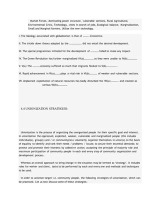 Market Forces, dominating power structure, vulnerable sections, Rural Agricultural,
Environmental Crisis, Technology, cities in search of jobs, Ecological balance, Marginalization,
Small and Marginal farmers, Utilize the new technology.
I. The ideology associated with globalization is that of ………. Economics.
II. The trickle down theory adopted by the ………………. did not entail the desired development.
III. The special programmes initiated for the development of ………….failed to make any impact.
IV. The Green Revolution has further marginalized IV(a)…………… as they were unable to IV(b)……………
V. V(a) The …………economy suffered so much that migrants flocked to V(b)……………..
VI. Rapid advancement in VI(a)………plays a vital role in VI(b)………… of weaker and vulnerable sections.
VII. Unplanned exploitation of natural resources has badly disturbed the VII(a) ……….. and created as
serious VII(b)……………
4.4 UNIONIZATION STRATEGIES:
Unionization is the process of organizing the unorganized people for their specific goal and interest.
In unionization the oppressed, exploited, weaker, vulnerable and marginalized people (this includes
individual(s), group(s) and / or community(ies) voluntarily organize themselves in union(s) on the basis
of equality to identify and rank their needs / problems / issues; to secure their essential demands; to
protect and promote their interests by collective action; accepting the principle of majority rule and
maximum participation of community people in each and every step of community organization and
development process.
Whereas an overall approach to bring change in the situation may be termed as ‘strategy’. It includes
roles for worker and client, tasks to be performed by each and every one and methods and techniques
to be used.
In order to unionize target i.e. community people, the following strategies of unionization, which can
be practiced. Let us now discuss some of these strategies:
 