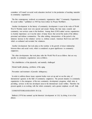 committee of Council on social work education involved in the production of teaching materials
in community organization.
The first contemporary textbook on community organization titled " Community Organization
for social welfare " published in 1945 has been written by Wayne McMilen's .
Another development in the history of community development is seen in the wake of World
War II. Wartime needs were very special and crucial. During this time many councils and
community war services came to the forefront. Among them (USO) united service organization
is of prime importance as it was the union of many forces that served the needs of the military
personnel and defense communities. The other striking characteristics of the period is the
immense increase in the volunteer service i.e. defense council, American Red Cross and USO
which co-ordinated and recruited the volunteers.
Another development that took place at the wartime is the growth of closer relationship
between labor and social work, which is considered as great significance to community
origination.
The other developments that took place after the World War II are as follows that are very
specific to community organization area as follows.
The rehabilitation of the physically and mentally challenged
Mental health planning, problems of the aging
Prevention and treatment of juvenile delinquency.
In order to address theses issues separate bodies were set up and we see the entry of
international agencies in the field of community origination. The present situation in community
organization is the emergence of the new community development programs, which aims at
providing, services to the less developed areas in the international social welfare. Therefore the
present agenda is on working with the whole community and a greater emphasis on self -help.
COMUNITYORGANISATION IN U.K:
Baldock (1974) has summed up the historical development in U.K. by diving it in to four
phases.
 