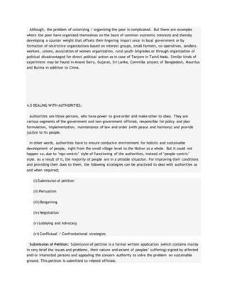 Although, the problem of unionizing / organizing the poor is complicated. But there are examples
where the poor have organized themselves on the basis of common economic interests and thereby
developing a counter weight that offsets their lingering import once in local government or by
formation of restrictive organizations based on interest groups, small farmers, co-operatives, landless
workers, unions, association of women organization, rural youth brigrades or through organization of
political disadvantaged for direct political action as in case of Tanjore in Tamil Nadu. Similar kinds of
experiment may be found in Anand Dairy, Gujarat, Sri Lanka, Commilla project of Bangladesh, Mauritus
and Burma in addition to China.
4.5 DEALING WITH AUTHORITIES:
Authorities are those persons, who have power to give order and make other to obey. They are
various segments of the government and non-government officials, responsible for policy and plan
formulation, implementation, maintenance of law and order (with peace and harmony) and provide
justice to its people.
In other words, authorities have to ensure conducive environment for holistic and sustainable
development of people, right from the small village level to the Nation as a whole. But it could not
happen so, due to ‘ego-centric’ style of functioning of the authorities, instead of ‘people-centric’
style. As a result of it, the majority of people are in a pitiable situation. For improving their conditions
and providing their dues to them, the following strategies can be practiced to deal with authorities as
and when required;
(i) Submission of petition
(ii) Persuation
(iii) Bargaining
(iv) Negotiation
(v) Lobbying and Advocacy
(vi) Conflictual / Confrontational strategies
Submission of Petition: Submission of petition is a formal written application (which contains mainly
in very brief the issues and problems, their nature and extent of peoples’ suffering) signed by affected
and/or interested persons and appealing the concern authority to solve the problem on sustainable
ground. This petition is submitted to related officials.
 