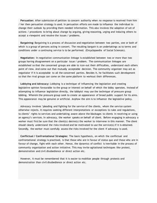 Persuation: After submission of petition to concern authority when no response is received from him
/ her then persuation strategy is used. In persuation efforts are made to influence the individual to
change their outlook by providing them needed information. This also involves the adoption of set of
actions / procedures to bring about change by arguing, giving reasoning, urging and inducing others to
accept a viewpoint and resolve the issues / problems.
Bargaining: Bargaining is a process of discussion and negotiation between two parties, one or both of
which is a group of persons acting in concert. The resulting bargain is an undertakings as to terms and
conditions under a continuing service is to be performed. (Encyclopaedia of Social Sciences).
Negotiation: In negotiation communication linkage is established between two or more than two
groups having disagreement on a particular issue / problem. The communication linkages are
established so that the concerned groups are able to icon-out their difficulties, understand each others
point of view. And come out that mutually acceptable decision. The community organizer may act as
negotiator if it is acceptable to all the concerned parties. Besides it, he facilitates such development
so that the rival groups can come on the same platform to workout their differences.
Lobbying and Advocacy: Lobbying is a technique of influencing the legislation and creating
legislative opinion favourable to the group or interest on behalf of which the lobby operates. Instead of
attempting to influence legislation directly, the lobbyist may use the technique of pressure group
lobbing. Wherein the pressure group seek to create an appearance of broad public support for its aims.
This appearance may be genuine or artificial. Anyhow the aim is to influence the legislative policy.
Advocacy involves ‘pleading and fighting for the service of the clients, whom the service system
otherwise rejects. It requires seeking different interpretations or exceptions to rules and regulations,
to clients’ rights to services and undertaking aware above the blockages to clients in receiving or using
an agency’s services. In advocacy, the worker speaks on behalf of client. Before engaging in advocacy a
worker must first be sure that the client(s) desire(s) the worker to intervene in this manner. The client
should clearly understand the risks involved and be motivated to use the service(s) if it is obtained.
Secondly, the worker must carefully assess the risks involved for the client if advocacy is used.
Conflictual / Confrontational Strategies: The basic hypothesis, on which the conflictual and
confrontational strategy is practised, is that those who are in favour of status quo and those who are in
favour of change, fight with each other. Hence, the dynamics of conflict is inevitable in the process of
community organization and action initiative. This may invite agitational techniques like protest,
demonstration and civil disobedience or direct action etc.
However, it must be remembered that it is easier to mobilize people through protests and
demonstration than civil disobedience or direct action etc.
 