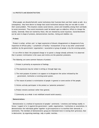 4.6 PROTESTS AND DEMONSTRATIONS
When people are dissatisfied with social institutions that frustrate them and their needs as well. As a
consequence, they have desire to change that social institutions because they are not able to solve
their social problem. This situation creates social tension, unrest and instability among them and leads
to social movement. Thus social movements could be looked upon as collective efforts to change the
society. Generally these are started by those, who are shocked by social injustices. Social Movement
can be seen in shape of protests, demonstrations marches, rioting and rebellion etc.
Protest:
Protest is verbal, written and / or legal expression of dissent, disagreement or disapproval of any
imposition of official policy / curtailment of facility/ increasement of tax or any other unwarranted
condition by the government/ organization / association or group of people or by the existing system.
It is an effort to block the proposed change or to uproot a change already achieved. It is observed
that in protest victimization is the cause and victims are the potential protesters.
The following are some common features of protest:
1. Protest is primarily an expression of feelings.
2. This expression may be verbal in writing or through legal way.
3. The main purpose of protest is to oppose or to disapprove the action initiated by the
government, institution or existing social system.
4. The reason of protest is victimization of people in general or some section of the people.
5. Victims actively participate in the protest as ‘potential protesters’.
6. Protest remains sectional rather than general.
7. Community as a whole is not mobilized around social cause(s).
Demonstrations:
Demonstration is a method of expression of peoples’ sentiments / emotions and feelings readily in
favour / support of or in against the government / public organizations / institutions or associations. In
demonstration the individuals gather together to give expression or to manifest their demands or
sentiments. The members of demonstrative group are interested more in voicing their grievance, than
in destruction, by organizing meetings, rally or public marches.
 