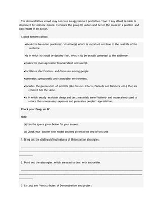 The demonstrative crowd may turn into an aggressive / protestive crowd if any effort is made to
disperse it by violence means. It enables the group to understand better the cause of a problem and
also results in an action.
A good demonstration:
 should be based on problem(s)/situation(s) which is important and true to the real life of the
audience.
 is in which it should be decided first, what is to be exactly conveyed to the audience.
 makes the message easier to understand and accept.
 facilitates clarifications and discussion among people.
 generates sympathetic and favourable environment.
 includes the preparation of exhibits (like Posters, Charts, Placards and Banmers etc.) that are
required for the same.
 is in which locally available cheap and best materials are effectively and impressively used to
reduce the unnecessary expenses and generates peoples’ appreciation.
Check your Progress IV
Note:
(a) Use the space given below for your answer.
(b) Check your answer with model answers given at the end of this unit
1. Bring out the distinguishing features of Unionization strategies.
……………………………………………………………………………………………………………………………………………………………………
………………………………………………………………………………………………………………………………………………………………………
…………………
2. Point out the strategies, which are used to deal with authorities.
……………………………………………………………………………………………………………………………………………………………………
………………………………………………………………………………………………………………………………………………………………………
…………………
3. List out any five attributes of Demonstration and protest.
 