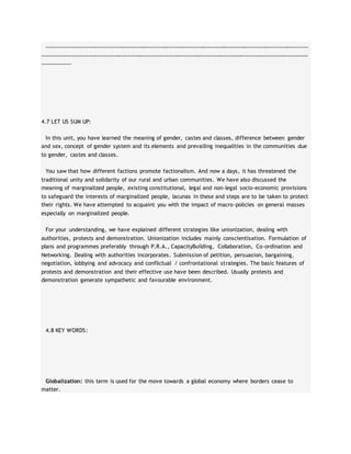 ……………………………………………………………………………………………………………………………………………………………………
………………………………………………………………………………………………………………………………………………………………………
…………………
4.7 LET US SUM UP:
In this unit, you have learned the meaning of gender, castes and classes, difference between gender
and sex, concept of gender system and its elements and prevailing inequalities in the communities due
to gender, castes and classes.
You saw that how different factions promote factionalism. And now a days, it has threatened the
traditional unity and solidarity of our rural and urban communities. We have also discussed the
meaning of marginalized people, existing constitutional, legal and non-legal socio-economic provisions
to safeguard the interests of marginalized people, lacunas in these and steps are to be taken to protect
their rights. We have attempted to acquaint you with the impact of macro-policies on general masses
especially on marginalized people.
For your understanding, we have explained different strategies like unionization, dealing with
authorities, protests and demonstration. Unionization includes mainly conscientisation. Formulation of
plans and programmes preferably through P.R.A., CapacityBuilding, Collaboration, Co-ordination and
Networking. Dealing with authorities incorporates. Submission of petition, persuasion, bargaining,
negotiation, lobbying and advocacy and conflictual / confrontational strategies. The basic features of
protests and demonstration and their effective use have been described. Usually protests and
demonstration generate sympathetic and favourable environment.
4.8 KEY WORDS:
Globalization: this term is used for the move towards a global economy where borders cease to
matter.
 