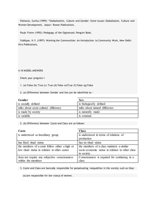Pathania, Sunita (1999): “Globalization, Culture and Gender: Some issues: Globalizaion, Culture and
Women Development, Jaipur: Rawat Publications.
Paulo Freire (1992): Pedagogy of the Oppressed, Penguin Book.
Siddique, H.Y. (1997): Working the Communities: An Introduction to Community Work, New Delhi:
Hira Publications.
4.10 MODEL ANSWERS
Check your progress I
1. (a) False (b) True (c) True (d) False (e)True (f) False (g) False
2. (a) Difference between Gender and Sex can be identified as -
Gender Sex
is socially defined is biologically defined
talks about socio-cultural difference talks about natural difference
is made by society is naturally made
is variable is constant
2. (b) Difference between Caste and Class are as follows:
Caste Class
is understood as hereditary group is understood in terms of relations of
production
has fixed ritual status has no ritual status
the members of a caste follow either a high or
low ritual status in relation to other castes
the members of a class maintain a similar
socio-economic status in relation to other class
in society.
does not require any subjective consciousness
within the members
Consciousness is required for continuing in a
class
3. Caste and Class are basically responsible for perpetuating inequalities in the society such as they:
(a) are responsible for low status of women.
 