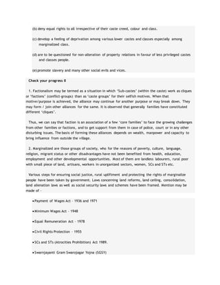(b) deny equal rights to all irrespective of their caste creed, colour and class.
(c) develop a feeling of deprivation among various lower castes and classes especially among
marginalized class.
(d) are to be questioned for non-alteration of property relations in favour of less privileged castes
and classes people.
(e) promote slavery and many other social evils and vices.
Check your progress II
1. Factionalism may be termed as a situation in which ‘Sub-castes’ (within the caste) work as cliques
or ‘factions’ (conflict-groups) than as ‘caste groups’ for their selfish motives. When that
motive/purpose is achieved, the alliance may continue for another purpose or may break down. They
may form / join other alliances for the same. It is observed that generally families have constituted
different ‘cliques’.
Thus, we can say that faction is an association of a few ‘core families’ to face the growing challenges
from other families or factions, and to get support from them in case of police, court or in any other
disturbing issues. The basis of forming these alliances depends on wealth, manpower and capacity to
bring influence from outside the village.
2. Marginalized are those groups of society, who for the reasons of poverty, culture, language,
religion, migrant status or other disadvantages have not been benefited from health, education,
employment and other developmental opportunities. Most of them are landless labourers, rural poor
with small piece of land, artisans, workers in unorganized sectors, women, SCs and STs etc.
Various steps for ensuring social justice, rural upliftment and protecting the rights of marginalize
people have been taken by government. Laws concerning land reforms, land ceiling, consolidation,
land alienation laws as well as social security laws and schemes have been framed. Mention may be
made of –
 Payment of Wages Act – 1936 and 1971
 Minimum Wages Act – 1948
 Equal Remuneration Act – 1978
 Civil Rights Protection – 1955
 SCs and STs (Atrocities Prohibition) Act 1989.
 Swarnjayanti Gram Swarojagar Yojna (SGSY)
 