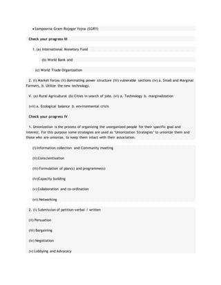  Sampoorna Gram Rojagar Yojna (SGRY)
Check your progress III
1. (a) International Monetary Fund
(b) World Bank and
(c) World Trade Organization
2. (i) Market forces (ii) dominating power structure (iii) vulnerable sections (iv) a. Small and Marginal
Farmers, b. Utilize the new technology.
V. (a) Rural Agricultural (b) Cities in search of jobs. (vi) a. Technology b. marginalization
(vii) a. Ecological balance b. environmental crisis
Check your progress IV
1. Unionization is the process of organizing the unorganized people for their specific goal and
interest. For this purpose some strategies are used as ‘Unionization Strategies’ to unionize them and
those who are unionize, to keep them intact with their association.
(i) Information collection and Community meeting
(ii) Conscientisation
(iii) Formulation of plan(s) and programme(s)
(iv)Capacity building
(v) Collaboration and co-ordination
(vi) Networking
2. (i) Submission of petition-verbal / written
(ii) Persuation
(iii) Bargaining
(iv) Negotiation
(v) Lobbying and Advocacy
 
