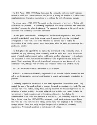 The first Phase: - 1880-1920: During this period the community work was mainly seen as a
method of social work. It was considered as a process of helping the individuals to enhance their
social adjustments. It acted as major player to co-ordinate the work of voluntary agencies.
The second phase: - 1920-1950: This period saw the emergence of new ways of dealing with
social issues and problems. The community organization was closely associated with central and
state Govt.'s program for urban development. The important development in this period was its
association with community association movement.
The third phase 1950 onwards: - it emerged as a reaction to the neighborhood idea, which
provided an ideological phase for the second phase. It was period we see the professional
development of social work. Most of the educators and planners tried to analyze the
shortcomings in the existing system. It was also a period where the social workers sought for a
professional identity.
The forth phase: It is a period that has marked the involvement of the community action. It
questioned the very relationship of the community work and social work. It was thus seen as
period of radical social movement and we could see the conflicts of community with authority.
The association of social workers and the community were de-professionalised during this
period. Thus it was during this period the conflictual strategies that were introduced in the
community work, although even now there is no consensus on this issue (Baldock 1974).
HISTORY OF COMMUNITY ORGANIZATION IN INDIA
A historical account of the community organization is not available in India, as there has been
only a rare documentation on social work literature in general and community organization in
particular.
Community organization has its roots in the Charity organizations in the United States. They
realized the need of the people and tied to organize the people to coordinate their work. The main
activities were social welfare, raising funds, seeking enactment for the social legislation and co-
ordination of welfare activities. The spirit behind all these activities was charity. In India, the
very concept of charity is deep rooted in the religious philosophy. Even before the
commencement of the social work education in India in 1937, the community work was in place.
But in the first phase from 1937 t0 1952 the community work was in a dormant stage. During
this period the social work was in its infancy and not many were employed in the community
settings because. There were hardly any jobs that provided an opening for community
organization. Professionals preferred to work in casework settings.
 