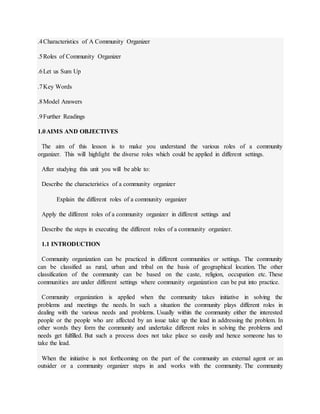 .4Characteristics of A Community Organizer
.5Roles of Community Organizer
.6Let us Sum Up
.7Key Words
.8Model Answers
.9Further Readings
1.0AIMS AND OBJECTIVES
The aim of this lesson is to make you understand the various roles of a community
organizer. This will highlight the diverse roles which could be applied in different settings.
After studying this unit you will be able to:
Describe the characteristics of a community organizer
Explain the different roles of a community organizer
Apply the different roles of a community organizer in different settings and
Describe the steps in executing the different roles of a community organizer.
1.1 INTRODUCTION
Community organization can be practiced in different communities or settings. The community
can be classified as rural, urban and tribal on the basis of geographical location. The other
classification of the community can be based on the caste, religion, occupation etc. These
communities are under different settings where community organization can be put into practice.
Community organization is applied when the community takes initiative in solving the
problems and meetings the needs. In such a situation the community plays different roles in
dealing with the various needs and problems. Usually within the community either the interested
people or the people who are affected by an issue take up the lead in addressing the problem. In
other words they form the community and undertake different roles in solving the problems and
needs get fulfilled. But such a process does not take place so easily and hence someone has to
take the lead.
When the initiative is not forthcoming on the part of the community an external agent or an
outsider or a community organizer steps in and works with the community. The community
 