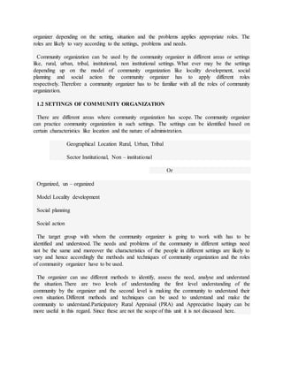 organizer depending on the setting, situation and the problems applies appropriate roles. The
roles are likely to vary according to the settings, problems and needs.
Community organization can be used by the community organizer in different areas or settings
like, rural, urban, tribal, institutional, non institutional settings. What ever may be the settings
depending up on the model of community organization like locality development, social
planning and social action the community organizer has to apply different roles
respectively. Therefore a community organizer has to be familiar with all the roles of community
organization.
1.2 SETTINGS OF COMMUNITY ORGANIZATION
There are different areas where community organization has scope. The community organizer
can practice community organization in such settings. The settings can be identified based on
certain characteristics like location and the nature of administration.
Geographical Location Rural, Urban, Tribal
Sector Institutional, Non – institutional
Or
Organized, un – organized
Model Locality development
Social planning
Social action
The target group with whom the community organizer is going to work with has to be
identified and understood. The needs and problems of the community in different settings need
not be the same and moreover the characteristics of the people in different settings are likely to
vary and hence accordingly the methods and techniques of community organization and the roles
of community organizer have to be used.
The organizer can use different methods to identify, assess the need, analyse and understand
the situation. There are two levels of understanding the first level understanding of the
community by the organizer and the second level is making the community to understand their
own situation. Different methods and techniques can be used to understand and make the
community to understand.Participatory Rural Appraisal (PRA) and Appreciative Inquiry can be
more useful in this regard. Since these are not the scope of this unit it is not discussed here.
 