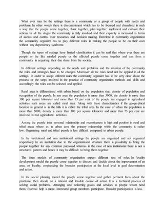 What ever may be the settings there is a community or a group of people with needs and
problems. In other words there is discontentment which has to be focused and chanalised in such
a way that the people come together, think together, plan together, implement and evaluate their
actions. In all the stages the community is fully involved and their capacity is increased in terms
of access and control over resources and decision making. Therefore in community organization
the community organizer has to play different roles in making the people to be on their own
without any dependency syndrome.
Though the types of settings have limited classification it can be said that where ever there are
people or the like minded people or the affected people come together and can form a
community in acquiring their due share from the society.
In different settings depending on the needs and problems and the situation of the community
the roles and strategies have to be changed. Moreover all the roles need not be applied in all the
settings. In order to adopt different roles the community organizer has to be very clear about the
process or the steps involved in the practice of community organization methods and skills and
accordingly the roles can be selected and applied.
Rural area is differentiated with urban based on the population size, density of population and
occupation of the people. In any area the population is more than 5000, the density is more than
300 per square kilometer and more than 75 per cent of the people are engaged in agricultural
activities such areas are called rural area. Along with these characteristics if the geographical
location in general is in the hills it is called the tribal area. In the case of urban the population is
more than 5000, density is more than 300 per square kilometer and more than 75 per cent are
involved in non agricultural activities.
Among the people inter personal relationship and receptiveness is high and positive in rural and
tribal areas where as in urban area the primary relationship within the community is rather
low. Organizing rural and tribal people is less difficult compared to urban people.
In the institutional and non institutional settings the people are organized and not organized
respectively. In an institution due to the organizational structure there is possibility to bring the
people together for any common purposed whereas in the case of non institutional there is not a
structured pattern and hence it may be difficult to bring them together.
The three models of community organization expect different sets of roles. In locality
development model the people come together to discuss and decide about the improvement of an
area, or locality, emphasizing the broader participation at the local level in goal determination
and action.
In the social planning model the people come together and gather pertinent facts about the
problems, then decide on a rational and feasible course of action. It is a technical process of
solving social problems. Arranging and delivering goods and services to people whom need
them. External help is more. Interested group members participate. Broader participation is less.
 