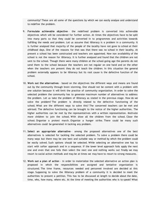 community? These are all some of the questions by which we can easily analyse and understand
to redefine the problem.
9. Formulate achievable objective – the redefined problem is converted into achievable
objectives which will be considered for further action. At times the objectives have to be split
into many parts so that they could be converted in to programmes and activities towards
fulfilling the needs and problem. Let us assume that illiteracy is a problem in a community. It
is further analysed that majority of the people of the locality have not gone to school at their
childhood days. One of the reasons for that was that there was no school in their locality. At
present a school has been constructed and teachers are appointed. Now non availability of the
school is not the reason for illiteracy. It is further analysed and found that the children are not
sent to the school. Though there were many children at the school going age the parents do not
send them to the school because the teachers are not regular on one hand and on the other
when the teachers are present they do not teach the children. In this situation the general
problem externally appears to be illiteracy but its root cause is the defective function of the
school.
10. Work out the alternatives – based on the objectives the different ways and means are found
out by the community through brain storming. One should not be content with a problem with
one solution because it will limit the practice of community organization. In order to solve the
selected problem the community has to generate maximum number of alternatives to address
the problem. Let us take the problem of illiteracy as stated in the previous stage. How do we
solve the problem? The problem is directly related to the defective functioning of the
school. What are the different ways to solve this? The concerned teachers can be met and
advised. The defective functioning can be brought to the notice of the higher authorities. The
higher authorities can be met by the representatives with a written representation. Motivate
more children to join the school. With draw all the children from the school. Close the
school. Organize a protest march. Organize a hunger strike. There could be many such
alternatives could be generated in tacking any problem.
11. Select an appropriate alternative – among the proposed alternatives one of the best
alternatives is selected for tackling the selected problem. To solve a problem there could be
many ways but there may be one best and suitable way or method by which the problem could
be easily solved. Such options should be selected. While selecting an alternative one has to
start with softer approach and in a sequence. If the lower level approach fails apply the next
one and even that one fails then select the next one and nothing works out finally we may
resort to social action methods and may be at times we may have to resort to strong measures.
12. Work out a plan of action – in order to materialize the selected alternative an action plan is
proposed in which the responsibilities are assigned and tentative organization is
structured. The time frame, resources needed and personnel involved are decided at this
stage. Supposing to solve the illiteracy problem of a community it is decided to meet the
authorities to present a petition. This has to be discussed at length to decide about the date,
time, who, how many, where etc. At the time of meeting the authorities who is to speak? What
 