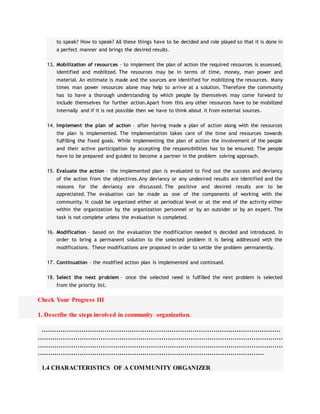 to speak? How to speak? All these things have to be decided and role played so that it is done in
a perfect manner and brings the desired results.
13. Mobilization of resources – to implement the plan of action the required resources is assessed,
identified and mobilized. The resources may be in terms of time, money, man power and
material. An estimate is made and the sources are identified for mobilizing the resources. Many
times man power resources alone may help to arrive at a solution. Therefore the community
has to have a thorough understanding by which people by themselves may come forward to
include themselves for further action.Apart from this any other resources have to be mobilized
internally and if it is not possible then we have to think about it from external sources.
14. Implement the plan of action – after having made a plan of action along with the resources
the plan is implemented. The implementation takes care of the time and resources towards
fulfilling the fixed goals. While implementing the plan of action the involvement of the people
and their active participation by accepting the responsibilities has to be ensured. The people
have to be prepared and guided to become a partner in the problem solving approach.
15. Evaluate the action – the implemented plan is evaluated to find out the success and deviancy
of the action from the objectives.Any deviancy or any undesired results are identified and the
reasons for the deviancy are discussed. The positive and desired results are to be
appreciated. The evaluation can be made as one of the components of working with the
community. It could be organized either at periodical level or at the end of the activity either
within the organization by the organization personnel or by an outsider or by an expert. The
task is not complete unless the evaluation is completed.
16. Modification – based on the evaluation the modification needed is decided and introduced. In
order to bring a permanent solution to the selected problem it is being addressed with the
modifications. These modifications are proposed in order to settle the problem permanently.
17. Continuation – the modified action plan is implemented and continued.
18. Select the next problem – once the selected need is fulfilled the next problem is selected
from the priority list.
Check Your Progress III
1. Describe the steps involved in community organization.
……………………………………………………………………………………………………
………………………………………………………………………………………………………
………………………………………………………………………………………………………
………………………………………………………………………………………………
1.4 CHARACTERISTICS OF A COMMUNITY ORGANIZER
 