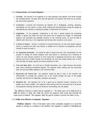 1.4.1 Characteristics of a Good Organizer
1. Curiosity – the function of an organizer is to raise questions that agitate, that break through
the accepted pattern. He goes forth with the questions and suspects that there are no answers
but only further questions.
2. Irreverence – Curiosity and irreverence go together. He is challenging, insulting, agitating,
discrediting. He stirs unrest. In other words creating the discontentment among the people by
high lighting the situation or making the people to understand the situation.
3. Imagination – To the organizer, imagination is not only a mental creation but something
deeper. It ignites and feeds the force that drives him to organize for change. To realistically
appraise and anticipate the probable reactions of the resisting forces, he must be able to
identify with them too, in his imagination and foresee their reactions to his action.
4. A Sense of Humour – Humour is essential to successful tactician, for the most potent weapons
known to mankind are satire and ridicule. It enables him to maintain his perspective and see
himself for what he really is.
5. An organized personality – He should be able to accept and work with irrationalities for the
purpose of change. He should recognize that each person or community has a hierarchy of
values. He must become sensitive to every thing that is happening around him. He is always
learning and every incident teaches him something. He must also accept without fear or worry
that the odds are always against him and be prepared for that.
6. Free and Open Mind – He must have a flexible personality, not a rigid structure that breaks
down when something unexpected happens. The organizer while working with the community
does not have any hidden agenda or pre conceived ideas.
7. Discerning and Critical Eye – the organizer should be able to look at the situation and
differentiate it critically. Any situation has to be viewed through the eyes of the people
carefully and find out its magnitude, symptoms and causes.
8. Receptive Ear – the organizer has to be a good and an attentive listener, listening to the
people and to their problem. The organizer while working with the community has to be person
having patient listening and does not be person commanding over the people.
The difference between a leader and an organizer is – the leader goes on to build power to
fulfill his desires to hold and wield the power for purposes both social and personal. He
wants power to himself. The organizer finds his goal in creation of power for others to use.
1.4.2 Skills of an Effective Community Organizer
Problem Analysis – One of the major tasks of the community organizer is to assist the
people in arriving at a solution to the problem. The organizer is capable of identifying the
 