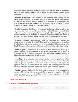 problem and making the people to identify, analyse, give priorities, select an appropriate
priority, mobilize resources, make a plan of action, implement, monitor, evaluate, modify
and continue.
Resource Mobilization – Any problem of the community while working out the
solution requires resources. The resources may be in terms man power, money material
and time. On one hand the organizer is aware of the availability of the resources within
the community or outside the community and on the other makes the people to identify
the sources of resources and the way to tap such resources.
Conflict Resolution – Problems of the community involves the affected people by the
problem and the others who are the causes for the problem. Therefore there could be a
conflict between these two groups or between the people and the system.The organizer is
equipped with the skill of identifying the conflicting situation and making the people to
understand the conflict the work out the ways and means to find solutions to the conflict.
Organizing Meeting – Communication within the community and between the
community and the organizer is inevitable.There needs to be transparency in the dealings
for which formal and informal meetings have to be organized and information have to be
shared. The sharing of information enables sharing of responsibility and decision making.
Writing Reports – documentation of the events for future reference and follow up is
absolutely essential. Any communication or any written representation and the report of
the dealings have to be recorded. This task is either done by the community organizer or
delegate the task to some one else for this purpose.
Networking – in a community while working with the people the participation of the
people strengthens or increases the power of the people. At times support from like
minded people or organization has to elicit so that a pressure is built against the
oppressive force and to create pressure and increase the bargaining power for which
networking with other people and organization is done by the community organizer.
Training – capacity building of the people and the personnel of an organization is
important while working with the community. In the process of capacity building the
community organizer has to be a good trainer. The community organizer has to use his
training ability and skills in this regard.
Check Your Progress II
1. Describe skills of a Community Organizer
……………………………………………………………………………………………………
……………………………………………………………………………………………………
 