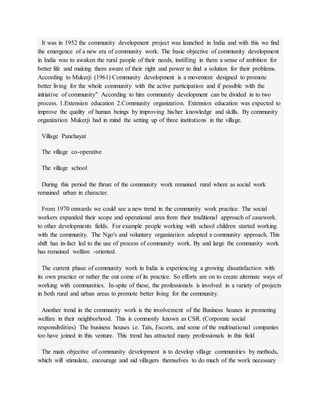 It was in 1952 the community development project was launched in India and with this we find
the emergence of a new era of community work. The basic objective of community development
in India was to awaken the rural people of their needs, instilling in them a sense of ambition for
better life and making them aware of their right and power to find a solution for their problems.
According to Mukerji (1961) Community development is a movement designed to promote
better living for the whole community with the active participation and if possible with the
initiative of community" According to him community development can be divided in to two
process. 1.Extension education 2.Community organization. Extension education was expected to
improve the quality of human beings by improving his/her knowledge and skills. By community
organization Mukerji had in mind the setting up of three institutions in the village.
Village Panchayat
The village co-operative
The village school
During this period the thrust of the community work remained rural where as social work
remained urban in character.
From 1970 onwards we could see a new trend in the community work practice. The social
workers expanded their scope and operational area from their traditional approach of casework.
to other developments fields. For example people working with school children started working
with the community. The Ngo's and voluntary organization adopted a community approach. This
shift has in-fact led to the use of process of community work. By and large the community work
has remained welfare -oriented.
The current phase of community work in India is experiencing a growing dissatisfaction with
its own practice or rather the out come of its practice. So efforts are on to create alternate ways of
working with communities. In-spite of these, the professionals is involved in a variety of projects
in both rural and urban areas to promote better living for the community.
Another trend in the community work is the involvement of the Business houses in promoting
welfare in their neighborhood. This is commonly known as CSR. (Corporate social
responsibilities) The business houses i.e. Tats, Escorts, and some of the multinational companies
too have joined in this venture. This trend has attracted many professionals in this field
The main objective of community development is to develop village communities by methods,
which will stimulate, encourage and aid villagers themselves to do much of the work necessary
 