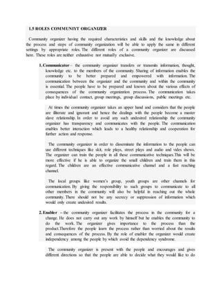 1.5 ROLES COMMUNIYT ORGANIZER
Community organizer having the required characteristics and skills and the knowledge about
the process and steps of community organization will be able to apply the same in different
settings by appropriate roles. The different roles of a community organizer are discussed
here. These roles are neither exhaustive nor mutually exclusive.
1.Communicator – the community organizer transfers or transmits information, thought,
knowledge etc. to the members of the community. Sharing of information enables the
community to be better prepared and empowered with information. The
communication between the organizer and the community and within the community
is essential. The people have to be prepared and known about the various effects of
consequences of the community organization process. The communication takes
place by individual contact, group meetings, group discussions, public meetings etc.
At times the community organizer takes an upper hand and considers that the people
are illiterate and ignorant and hence the dealings with the people become a master
slave relationship. In order to avoid any such undesired relationship the community
organizer has transparency and communicates with the people. The communication
enables better interaction which leads to a healthy relationship and cooperation for
further action and response.
The community organizer in order to disseminate the information to the people can
use different techniques like skit, role plays, street plays and audio and vides shows.
The organizer can train the people in all these communicative techniques.This will be
more effective if he is able to organize the small children and train them in this
regard. The children are an effective communicative channel and a fast reaching
channel.
The local groups like women’s group, youth groups are other channels for
communication. By giving the responsibility to such groups to communicate to all
other members in the community will also be helpful in reaching out the whole
community. There should not be any secrecy or suppression of information which
would only create undesired results.
2.Enabler – the community organizer facilitates the process in the community for a
change. He does not carry out any work by himself but he enables the community to
do the work. The organizer gives importance to the process than the
product.Therefore the people learn the process rather than worried about the results
and consequences of the process. By the role of enabler the organizer would create
independency among the people by which avoid the dependency syndrome.
The community organizer is present with the people and encourages and gives
different directions so that the people are able to decide what they would like to do
 