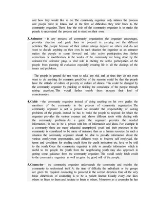 and how they would like to do. The community organizer only initiates the process
and people have to follow and at the time of difficulties they refer back to the
community organizer. There fore the role of the community organizer is to make the
people to understand the process and to stand on their own.
3.Animator – in any process of community organization the organizer encourages,
provides direction and guide lines to proceed in carrying out the different
activities. The people because of their culture always depend on others and do not
want to decide anything on their own. In such situation the organizer as an animator
makes the people to come forward and take active participation. Any further
corrections or modifications in the works of the community are being done by the
animator.The animator plays a vital role in eliciting the active participation of the
people from planning till evaluation especially ensuring life in all the dealings of the
issues and problems.
The people in general do not want to take any risk and at tines they do not even
want to do anything for common good.One of the reasons could be that the people
have the attitude of culture of poverty or culture of silence. This could be changed by
the community organizer by pricking or tickling the conscience of the people through
raising questions. This would further enable them increase their level of
consciousness.
4.Guide – the community organizer instead of doing anything on his own guides the
members of the community in the process of community organization. The
community organizer is not a person to shoulder the responsibility or solving
problems of the people. Instead he has to make the people to respond for which the
organizer provides the various avenues and shows different roots while dealing with
the community problems. As a guide the organizer provides the needed
information. He has to be a person with lots of information and ideas. For example in
a community there are many educated unemployed youth and their presence in the
community is considered to be more of nuisance than as a human resource. In such a
situation the community organizer should be able to provide information about the
various employment opportunities, and different ways to become self employed, the
terms and conditions for availing credit from the credit institutions etc. have to be told
to the youth. Once the community organizer is able to provide information which is
useful to the people the youth from the neighbouring youth may also approach in
getting some guidance from the community organizer. This would surely fetch credit
to the community organizer as well as gains the good will of the people.
5.Counselor – the community organizer understands the community and enables the
community to understand itself. At the time of difficulty the individuals or the groups
are given the required counseling to proceed in the correct direction. One of the very
basic dimensions of counseling is to be a patient listener. Usually every one likes
others to listen to them and hesitate to listen to others. Moreover as a counselor he has
 