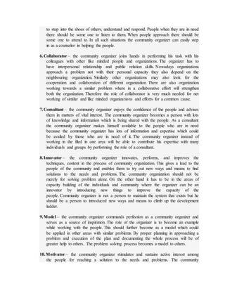 to step into the shoes of others, understand and respond. People when they are in need
there should be some one to listen to them. When people approach there should be
some one to attend to. In all such situations the community organizer can easily step
in as a counselor in helping the people.
6.Collaborator – the community organizer joins hands in performing his task with his
colleagues with other like minded people and organizations. The organizer has to
have interpersonal relationship and public relation skills. Nowadays organizations
approach a problem not with their personal capacity they also depend on the
neighbouring organization. Similarly other organizations may also look for the
cooperation and collaboration of different organization. There are also organization
working towards a similar problem where in a collaborative effort will strengthen
both the organization. Therefore the role of collaborator is very much needed for net
working of similar and like minded organizations and efforts for a common cause.
7.Consultant – the community organizer enjoys the confidence of the people and advises
them in matters of vital interest. The community organizer becomes a person with lots
of knowledge and information which is being shared with the people. As a consultant
the community organizer makes himself available to the people who are in need
because the community organizer has lots of information and expertise which could
be availed by those who are in need of it. The community organizer instead of
working in the filed in one area will be able to contribute his expertise with many
individuals and groups by performing the role of a consultant.
8.Innovator – the community organizer innovates, performs, and improves the
techniques, content in the process of community organization. This gives a lead to the
people of the community and enables them to try out new ways and means to find
solutions to the needs and problems. The community organization should not be
merely for solving problem alone. On the other hand it has to be in the areas of
capacity building of the individuals and community where the organizer can be an
innovator by introducing new things to improve the capacity of the
people. Community organizer is not a person to maintain the system that exists but he
should be a person to introduced new ways and means to climb up the development
ladder.
9.Model – the community organizer commands perfection as a community organizer and
serves as a source of inspiration. The role of the organizer is to become an example
while working with the people. This should further become as a model which could
be applied in other areas with similar problems. By proper planning in approaching a
problem and execution of the plan and documenting the whole process will be of
greater help to others. The problem solving process becomes a model to others.
10.Motivator – the community organizer stimulates and sustains active interest among
the people for reaching a solution to the needs and problems. The community
 