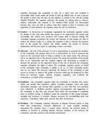 organizer encourages the community to take up a minor task and complete it
successfully which would enable the people to take up difficult task. In such a process
the people at times may not take up any initiative or content to live with the existing
situation. Therefore the organizer motivates the people by making them to observe,
analyse, understand and respond to the situation. When people are discouraged
because they were not able to achieve what they wanted or there is resistance and
opposition in such situations the organizer plays the role of a motivator.
11.Catalyst – in the process of community organization the community organizer retains
his identity at the same time enables the people to be empowered. The people gain
accessibility and control over resources and acquire skills in decision making. The
community organizer accelerates the actions and reactions so that people are able to
achieve the desired results. As a catalyst the organizer is able to increase the response
level of the people. The catalyst role further enables the people to become
independent and become expert in responding to their own needs.
12.Advocate – the role of the advocate is to be a representative or persuade the members
of the community and prepare them to be a representative as well as represent the
issues to the concerned body to bring a solution to the unmet needs. The advocacy
role is an important role to the present context. The needs and problems of the people
have to be represented and the required support and networking is essential to
increase the pressure on the oppressive forces. In the role of advocate the community
organizer champions the rights of others. The community organizer speaks on behalf
of the community when community is unable to do so, or when community speaks
and no one listens. The advocate represents the interests of the community to gain
access or services or improve the quality of services which may be hampered by other
forces. An advocate argues, debates, bargains, negotiates, and confronts the
environment on behalf of the community.
13.Facilitator – the community organizer helps the community to articulate their needs,
clarify and identify their problems, explore resolution strategies, select and apply
intervention strategies, and develop their capacities to deal with their own problems
more effectively. A facilitator provides support, encouragement, and suggestions to
the community so that they may proceed more easily and successfully in completing
tasks or problem solving. A facilitator assists the community to find coping strategies,
strengths and resources to produce changes necessary for accomplishing goals and
objectives. A facilitator helps client systems alter their environment.
14.Mediator – the community organizer intervenes in disputes between parties to help
them find compromises, reconcile differences, or reach mutually satisfying
agreements. The mediator takes a neutral stance between the involved parties. A
mediator is involved in resolving disputes between members of the between the
community and other persons or the broader environment.
 