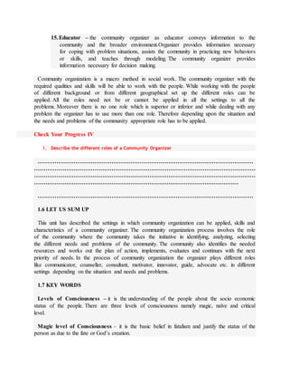 15.Educator – the community organizer as educator conveys information to the
community and the broader environment.Organizer provides information necessary
for coping with problem situations, assists the community in practicing new behaviors
or skills, and teaches through modeling. The community organizer provides
information necessary for decision making.
Community organization is a macro method in social work. The community organizer with the
required qualities and skills will be able to work with the people. While working with the people
of different background or from different geographical set up the different roles can be
applied. All the roles need not be or cannot be applied in all the settings to all the
problems. Moreover there is no one role which is superior or inferior and while dealing with any
problem the organizer has to use more than one role. Therefore depending upon the situation and
the needs and problems of the community appropriate role has to be applied.
Check Your Progress IV
1. Describe the different roles of a Community Organizer
……………………………………………………………………………………………………
………………………………………………………………………………………………………
………………………………………………………………………………………………………
………………………………………………………………………………………………
……………………………………………………………………………………………………
1.6 LET US SUM UP
This unit has described the settings in which community organization can be applied, skills and
characteristics of a community organizer. The community organization process involves the role
of the community where the community takes the initiative in identifying, analyzing, selecting
the different needs and problems of the community. The community also identifies the needed
resources and works out the plan of action, implements, evaluates and continues with the next
priority of needs. In the process of community organization the organizer plays different roles
like communicator, counseller, consultant, motivator, innovator, guide, advocate etc. in different
settings depending on the situation and needs and problems.
1.7 KEY WORDS
Levels of Consciousness – it is the understanding of the people about the socio economic
status of the people. There are three levels of consciousness namely magic, naïve and critical
level.
Magic level of Consciousness – it is the basic belief in fatalism and justify the status of the
person as due to the fate or God’s creation.
 