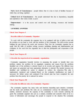 Naïve level of Consciousness – people believe that it is due to lack of facilities because of
which they are being exploited.
Critical level of Consciousness – the people understand that due to dependency, inequality
and exploitation their status remain as poor.
Empowerment – it is the access and control over self, ideology, resources and decision
making.
1.8 MODEL ANSWERS
Check Your Progress I
Describe skills of a Community Organizer
To work with the community the organizer has to be equipped with lots of skills to deal with
the problem on one hand to work with the members of the community. The skill revolves around
bridging the gap between the needs and resources. There fore the community organizer has to
equip with the skills of problem solving, resource mobilizing, planning and implementation and
evaluation. At the each level the orgazniser has to elicit the participation and cooperation of the
people.
Check Your Progress II
1. Describe the steps involved in community organization.
Community organization basically involves in preparing the people to identify their own
problem, analyse the problem for its magnitude, symptoms and causes. From the problems
identified one of the problems is selected based on its severity and urgency. The different ways
and means are generated and most appropriate alternative is selected. The needed resources are
identified and mobilized. An action is planned to achieve the objectives. This plan is
implemented, monitored and evaluated. Based on the evaluation modifications are made if
necessary for further action and continued. If the desired plan has been completed the next
problem from the priority list is selected for action.
Check Your Progress III
1. Describe the different roles of a Community Organizer
The community organizer has many roles and functions depending upon situation, community
and the needs and problems. The roles are as communicator conveys the information, as an
enabler, motivator increases the capacity of the community to work towards achieving the
goals. The community organizer also acts as a catalyst, consultant and counselor where in he is a
source of information and encourages the people to respond to the situation. The community
 